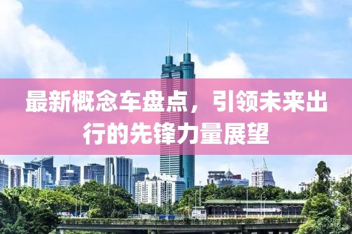 最新概念车盘点，引领未来出行的先锋力量展望