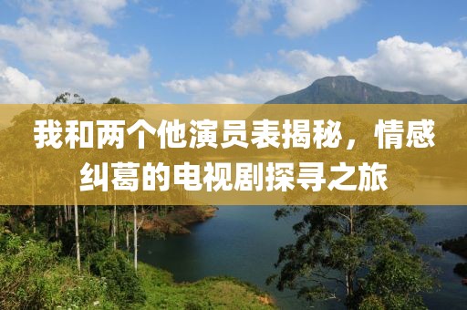 我和两个他演员表揭秘，情感纠葛的电视剧探寻之旅