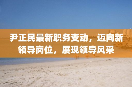 尹正民最新职务变动，迈向新领导岗位，展现领导风采