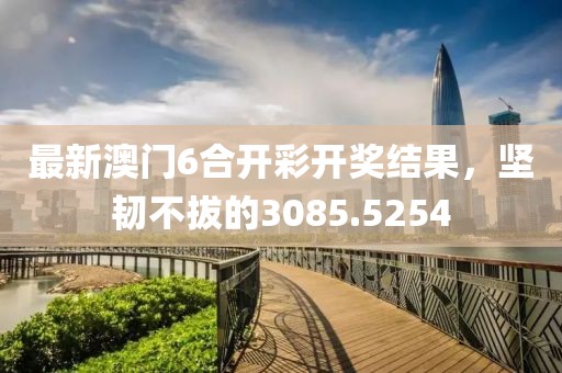 最新澳门6合开彩开奖结果，坚韧不拔的3085.5254