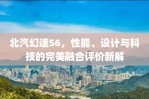 北汽幻速S6，性能、设计与科技的完美融合评价新解