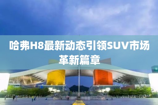 哈弗H8最新动态引领SUV市场革新篇章
