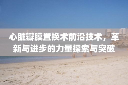 心脏瓣膜置换术前沿技术，革新与进步的力量探索与突破