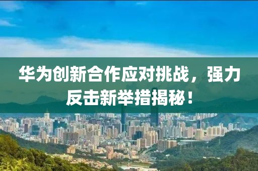 华为创新合作应对挑战，强力反击新举措揭秘！