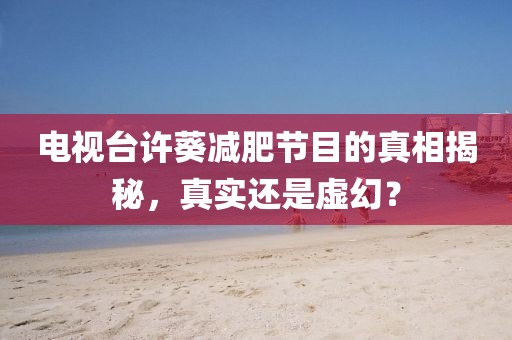 电视台许葵减肥节目的真相揭秘，真实还是虚幻？