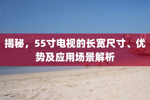揭秘，55寸电视的长宽尺寸、优势及应用场景解析