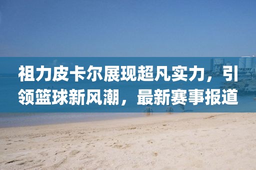 祖力皮卡尔展现超凡实力，引领篮球新风潮，最新赛事报道