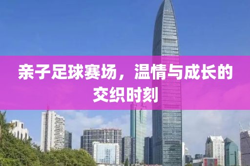 亲子足球赛场，温情与成长的交织时刻