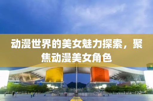动漫世界的美女魅力探索，聚焦动漫美女角色
