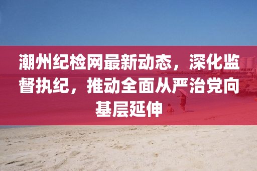 潮州纪检网最新动态，深化监督执纪，推动全面从严治党向基层延伸