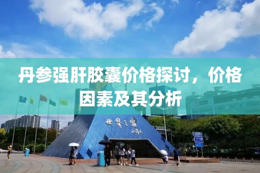 丹参强肝胶囊价格探讨，价格因素及其分析