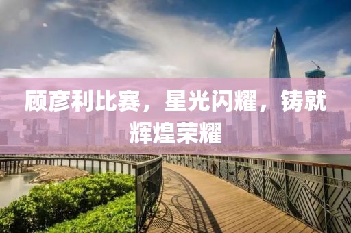 顾彦利比赛，星光闪耀，铸就辉煌荣耀