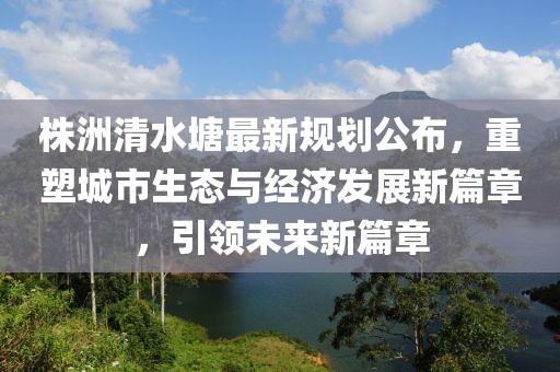 株洲清水塘最新规划公布，重塑城市生态与经济发展新篇章，引领未来新篇章