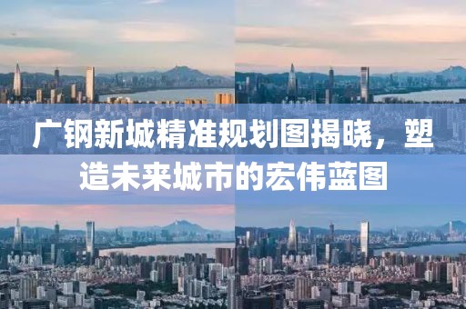 广钢新城精准规划图揭晓，塑造未来城市的宏伟蓝图