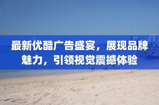 最新优酷广告盛宴，展现品牌魅力，引领视觉震撼体验