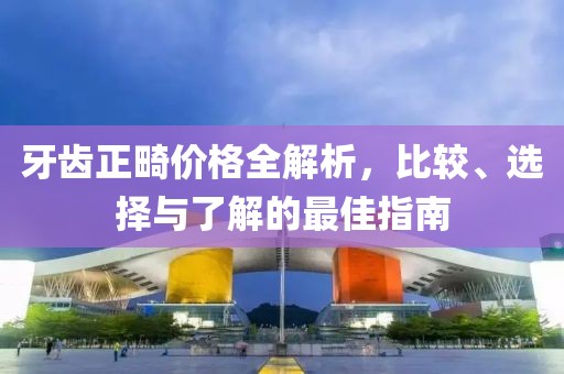 牙齿正畸价格全解析，比较、选择与了解的最佳指南