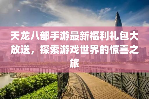 天龙八部手游最新福利礼包大放送，探索游戏世界的惊喜之旅