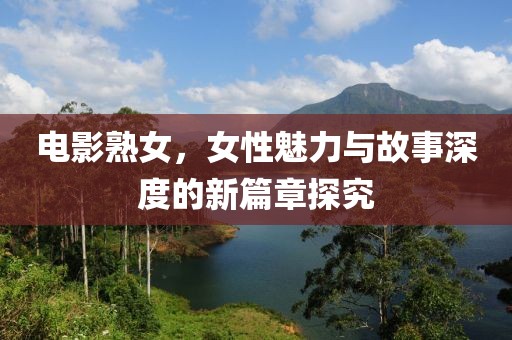 电影熟女，女性魅力与故事深度的新篇章探究