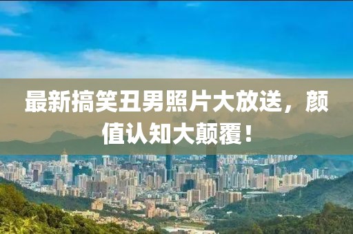 最新搞笑丑男照片大放送，颜值认知大颠覆！