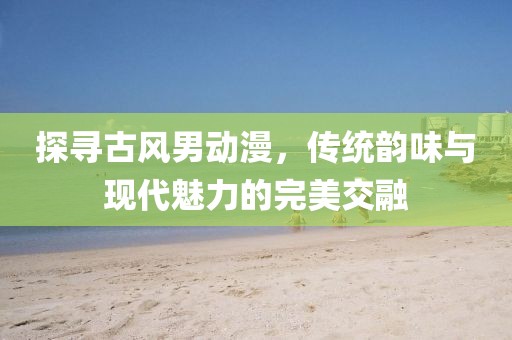 探寻古风男动漫，传统韵味与现代魅力的完美交融