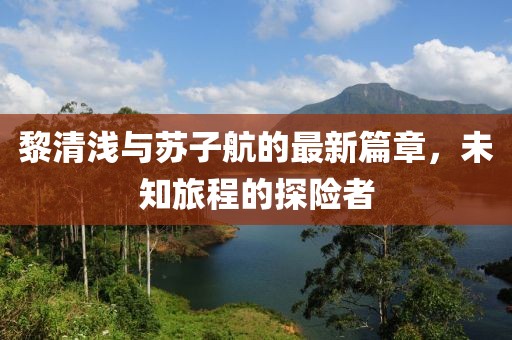 黎清浅与苏子航的最新篇章，未知旅程的探险者