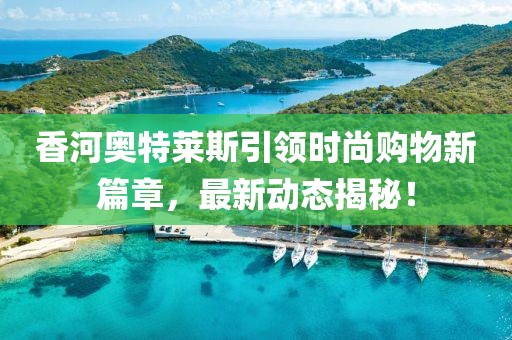香河奥特莱斯引领时尚购物新篇章，最新动态揭秘！