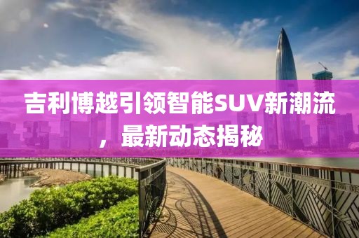 吉利博越引领智能SUV新潮流，最新动态揭秘