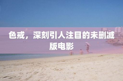 色戒，深刻引人注目的未删减版电影