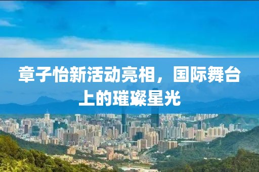 章子怡新活动亮相，国际舞台上的璀璨星光