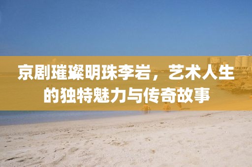 京剧璀璨明珠李岩，艺术人生的独特魅力与传奇故事