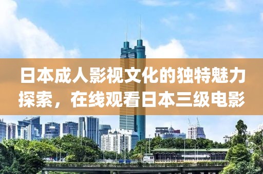 日本成人影视文化的独特魅力探索，在线观看日本三级电影