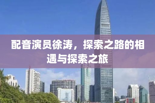 配音演员徐涛，探索之路的相遇与探索之旅