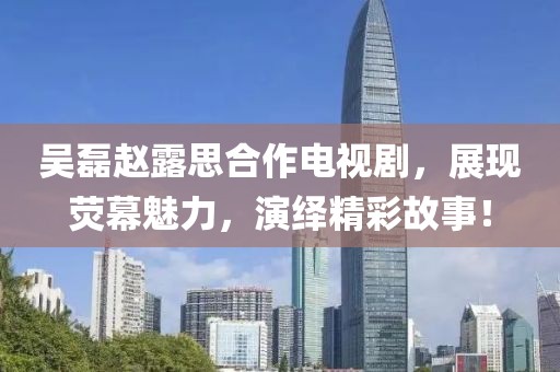 吴磊赵露思合作电视剧，展现荧幕魅力，演绎精彩故事！