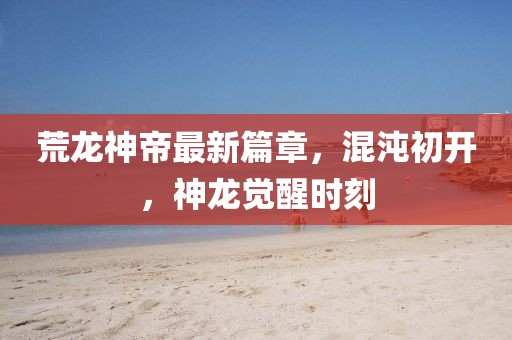 荒龙神帝最新篇章，混沌初开，神龙觉醒时刻