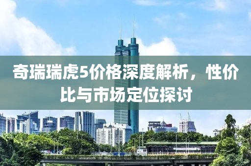 奇瑞瑞虎5价格深度解析，性价比与市场定位探讨