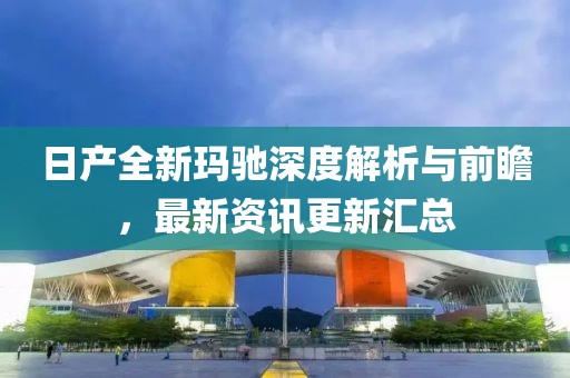 日产全新玛驰深度解析与前瞻，最新资讯更新汇总