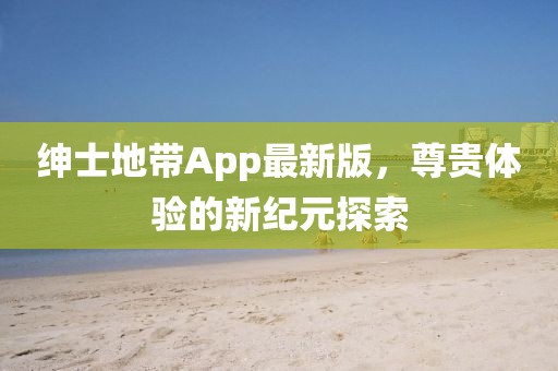 绅士地带App最新版，尊贵体验的新纪元探索