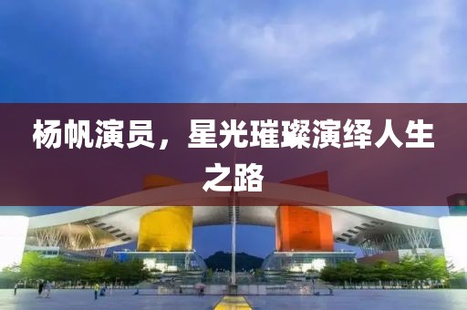 杨帆演员，星光璀璨演绎人生之路