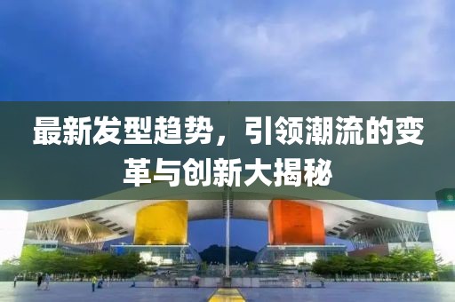 最新发型趋势，引领潮流的变革与创新大揭秘