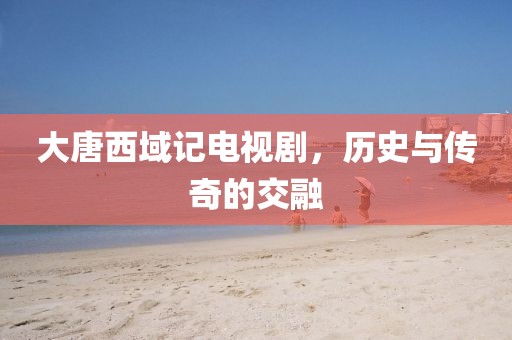 大唐西域记电视剧，历史与传奇的交融