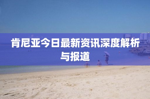 肯尼亚今日最新资讯深度解析与报道