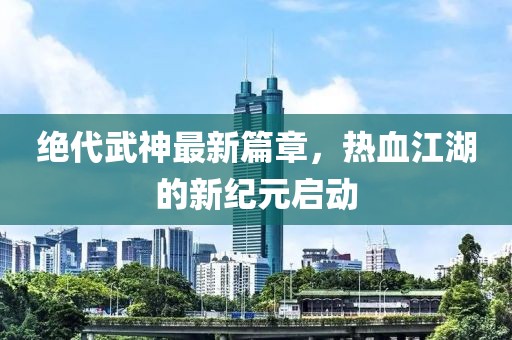 绝代武神最新篇章，热血江湖的新纪元启动