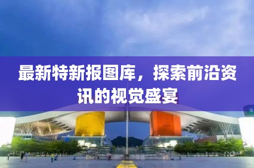 最新特新报图库，探索前沿资讯的视觉盛宴