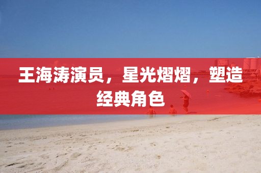 王海涛演员，星光熠熠，塑造经典角色
