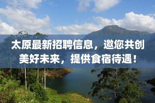 太原最新招聘信息，邀您共创美好未来，提供食宿待遇！