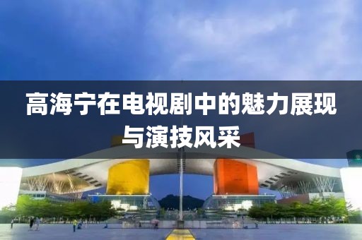 高海宁在电视剧中的魅力展现与演技风采