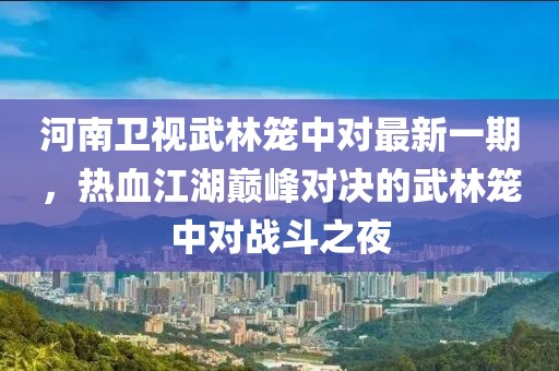 河南卫视武林笼中对最新一期，热血江湖巅峰对决的武林笼中对战斗之夜