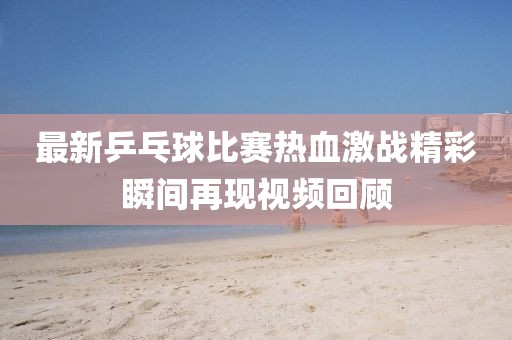 最新乒乓球比赛热血激战精彩瞬间再现视频回顾
