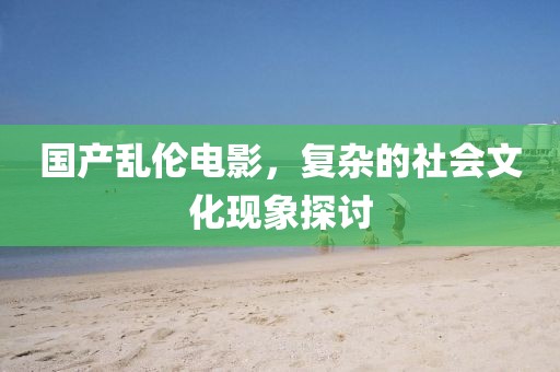 国产乱伦电影，复杂的社会文化现象探讨