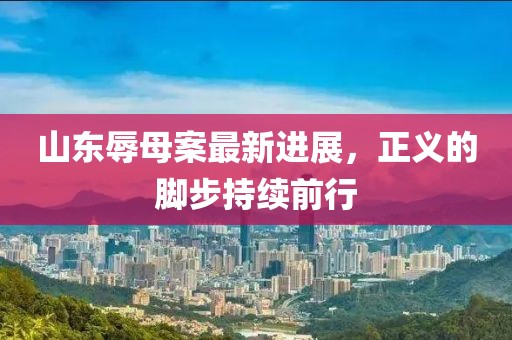 山东辱母案最新进展，正义的脚步持续前行